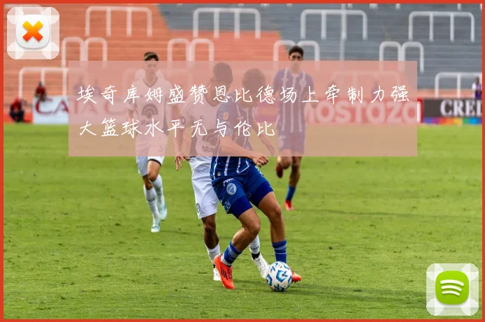 埃奇库姆盛赞恩比德场上牵制力强大篮球水平无与伦比
