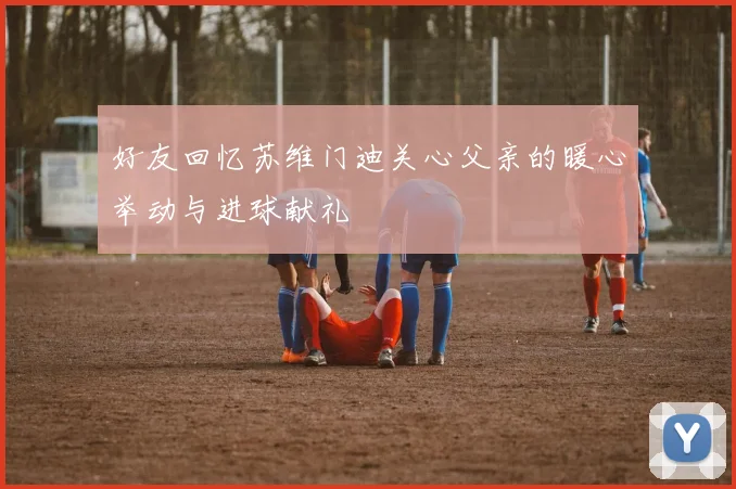 好友回忆苏维门迪关心父亲的暖心举动与进球献礼