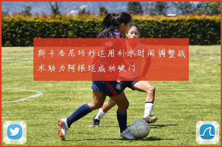 斯卡洛尼巧妙运用补水时间调整战术助力阿根廷成功破门