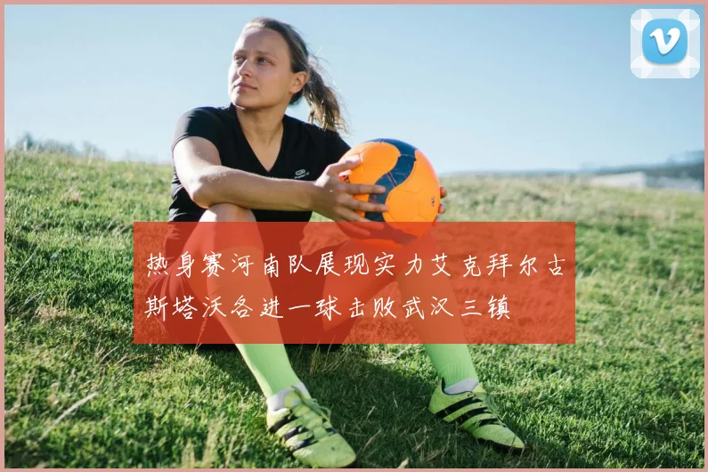 热身赛河南队展现实力艾克拜尔古斯塔沃各进一球击败武汉三镇