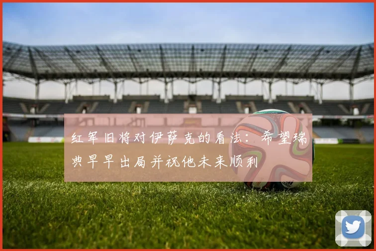 红军旧将对伊萨克的看法：希望瑞典早早出局并祝他未来顺利