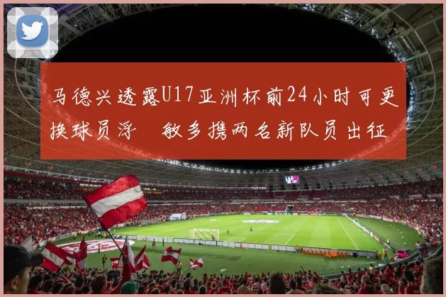 马德兴透露U17亚洲杯前24小时可更换球员浮嶋敏多携两名新队员出征