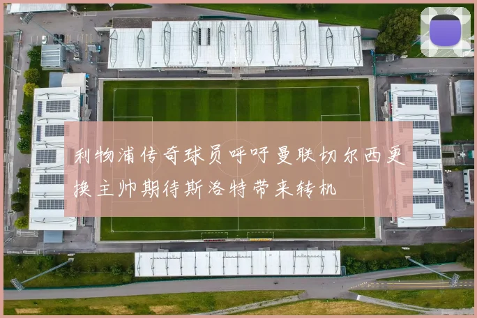 利物浦传奇球员呼吁曼联切尔西更换主帅期待斯洛特带来转机