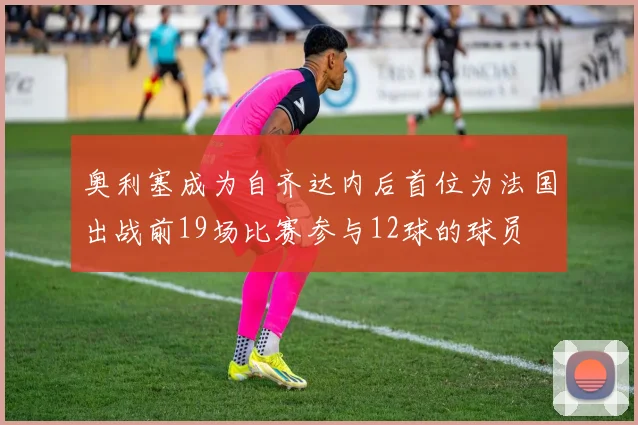 奥利塞成为自齐达内后首位为法国出战前19场比赛参与12球的球员
