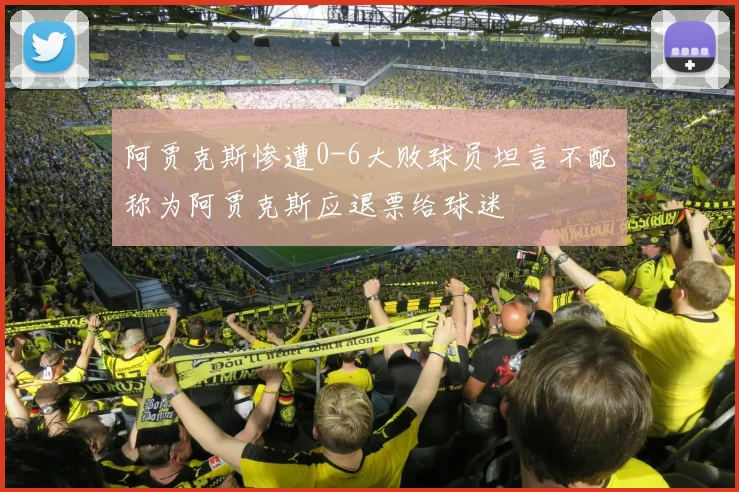 阿贾克斯惨遭0-6大败球员坦言不配称为阿贾克斯应退票给球迷