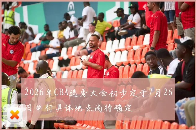 2026年CBA选秀大会初步定于7月26日举行具体地点尚待确定