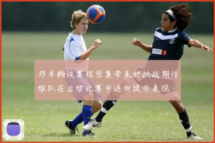 邓卓翔谈赛程密集带来的挑战期待球队在后续比赛中逐渐提升表现
