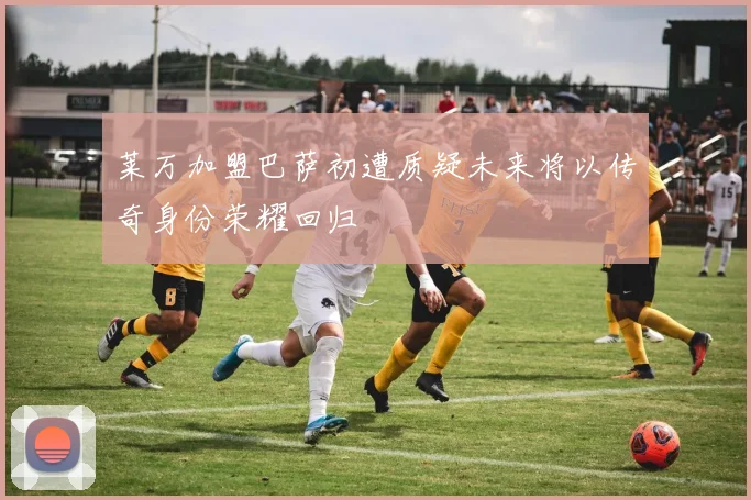 莱万加盟巴萨初遭质疑未来将以传奇身份荣耀回归
