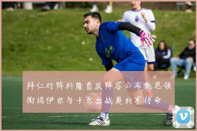 拜仁对阵科隆首发阵容公布凯恩领衔诺伊尔与卡尔出战奥利塞待命