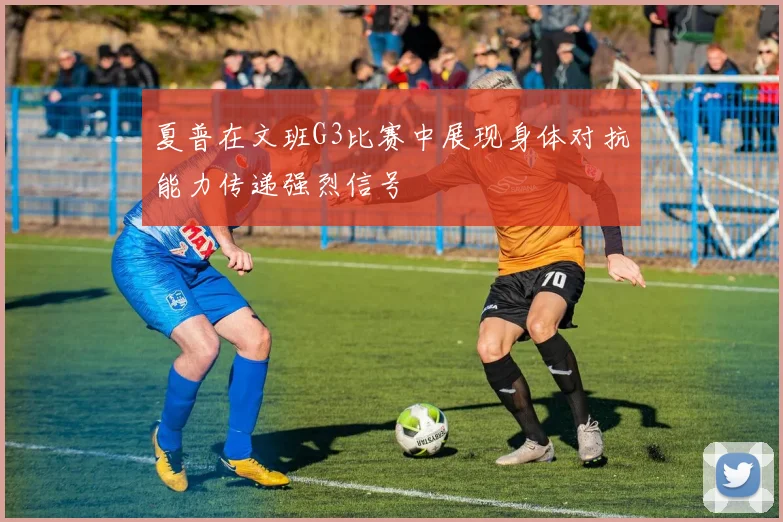 夏普在文班G3比赛中展现身体对抗能力传递强烈信号