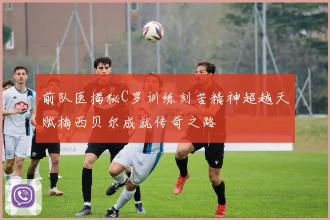前队医揭秘C罗训练刻苦精神超越天赋梅西贝尔成就传奇之路