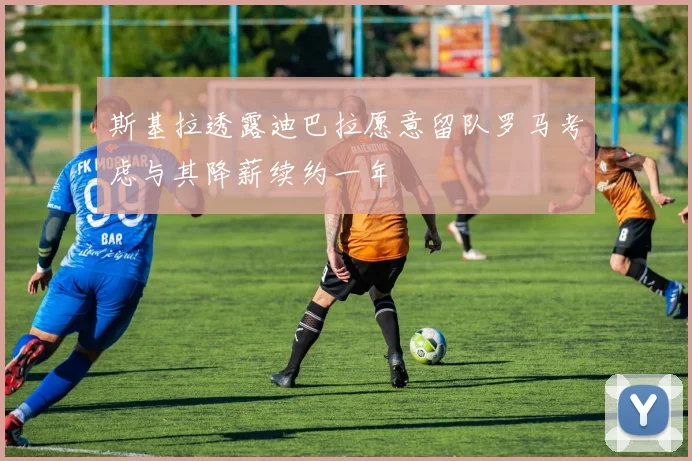 斯基拉透露迪巴拉愿意留队罗马考虑与其降薪续约一年