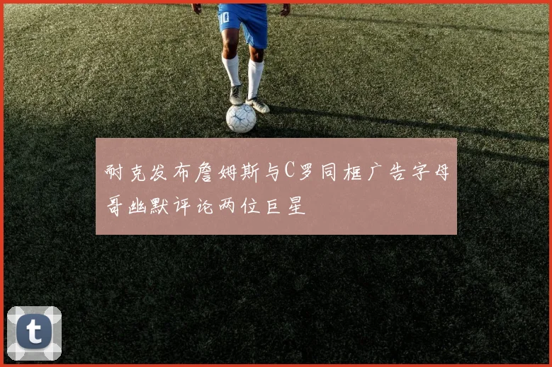耐克发布詹姆斯与C罗同框广告字母哥幽默评论两位巨星