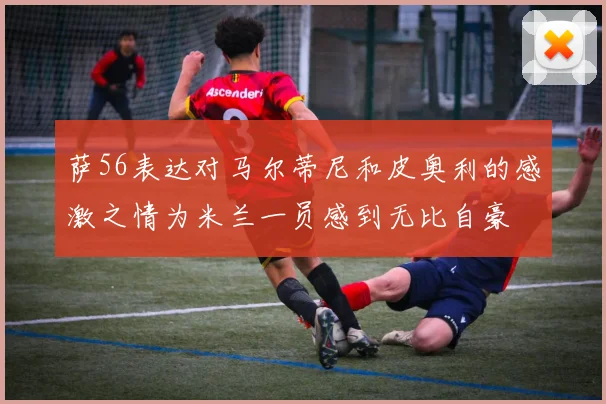 萨56表达对马尔蒂尼和皮奥利的感激之情为米兰一员感到无比自豪