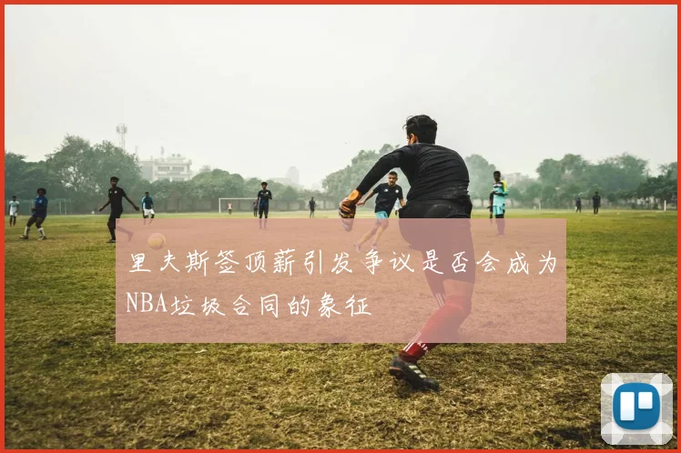 里夫斯签顶薪引发争议是否会成为NBA垃圾合同的象征
