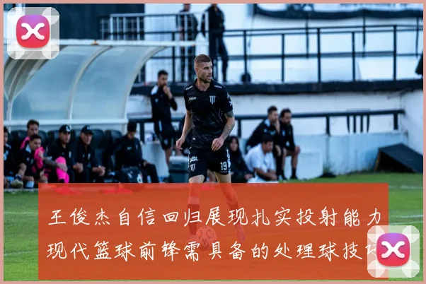 王俊杰自信回归展现扎实投射能力现代篮球前锋需具备的处理球技巧