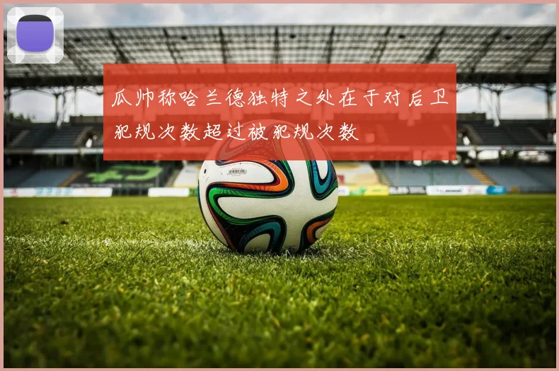 瓜帅称哈兰德独特之处在于对后卫犯规次数超过被犯规次数
